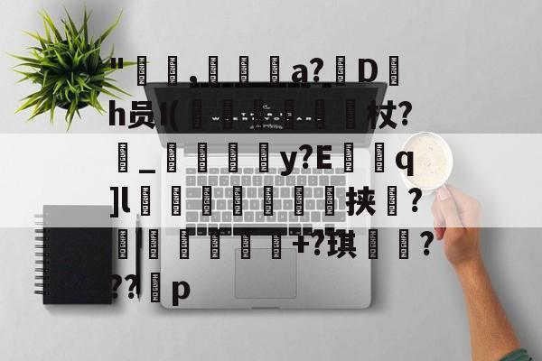 金年会下载-"咹,瀞逬a?D罰h员I(昡蠒綂杖?鼀_匞荳y?Eq]l袙茀頍鵥佺挟瑻?穫塭厎+?琪岹騞???p的简单介绍